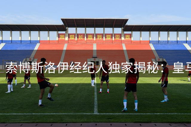 索博斯洛伊经纪人独家揭秘：皇马传闻不攻自破 红军核心续约内幕曝光